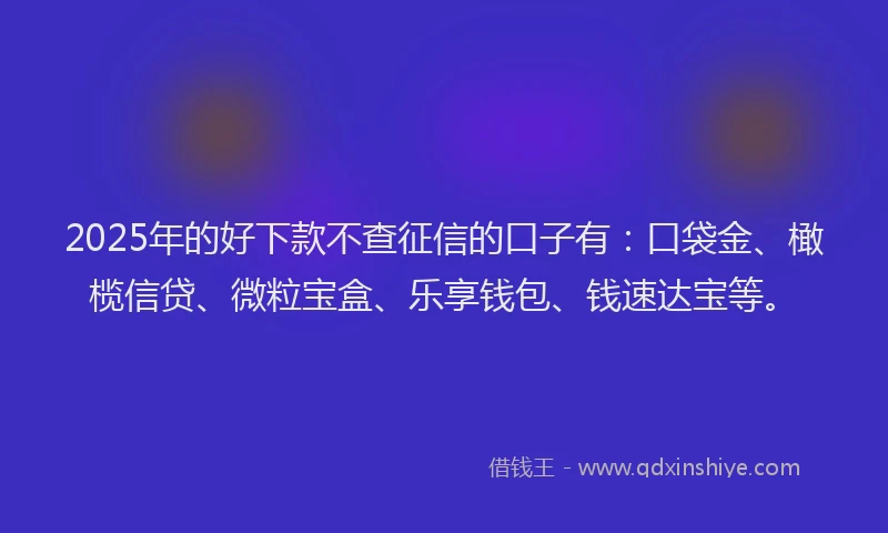 2025年的好下款不查征信的口子有：口袋金、橄榄信贷、微粒宝盒、乐享钱包、钱速达宝等。