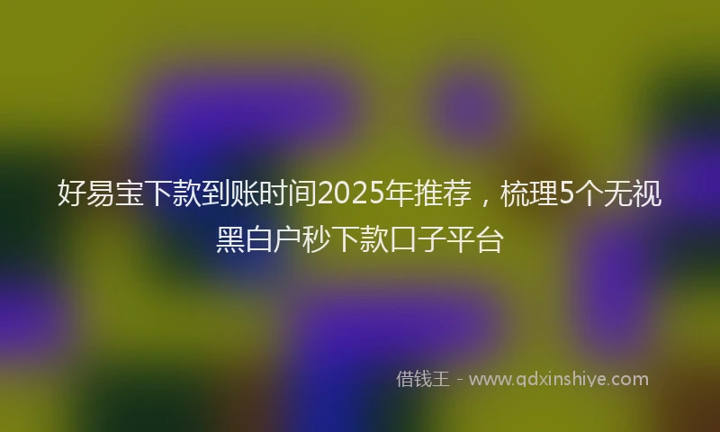 好易宝下款到账时间2025年推荐，梳理5个无视黑白户秒下款口子平台
