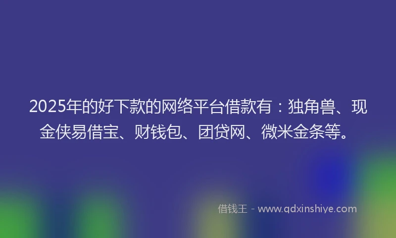 2025年的好下款的网络平台借款有：独角兽、现金侠易借宝、财钱包、团贷网、微米金条等。