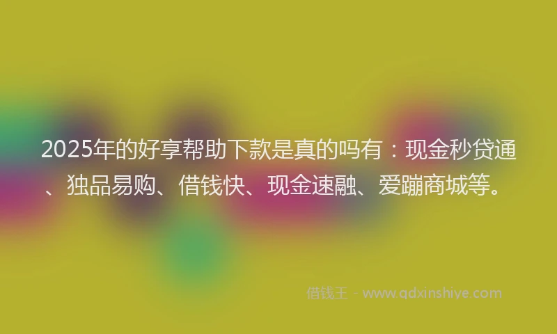 2025年的好享帮助下款是真的吗有：现金秒贷通、独品易购、借钱快、现金速融、爱蹦商城等。