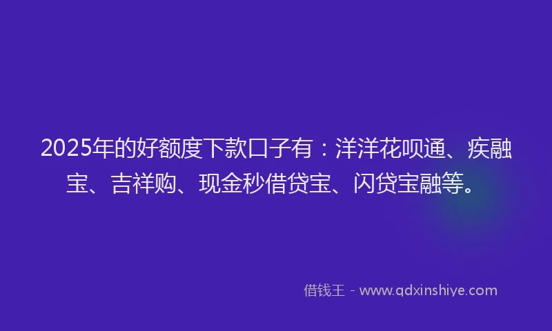 2025年的好额度下款口子有：洋洋花呗通、疾融宝、吉祥购、现金秒借贷宝、闪贷宝融等。