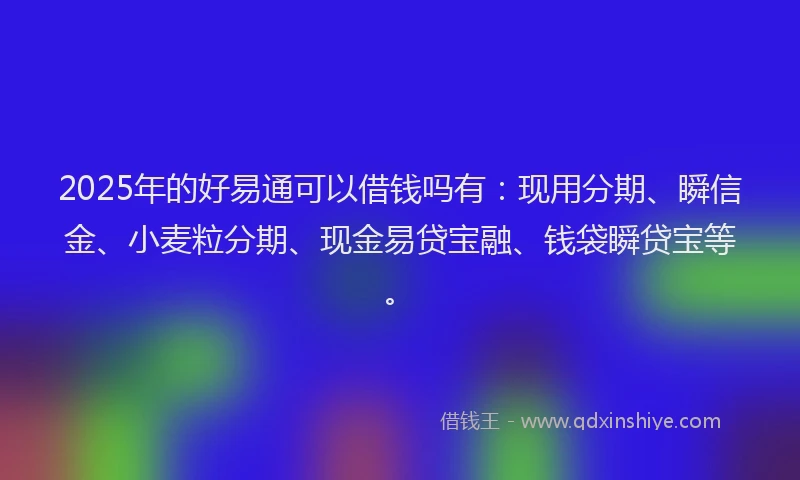 2025年的好易通可以借钱吗有：现用分期、瞬信金、小麦粒分期、现金易贷宝融、钱袋瞬贷宝等。