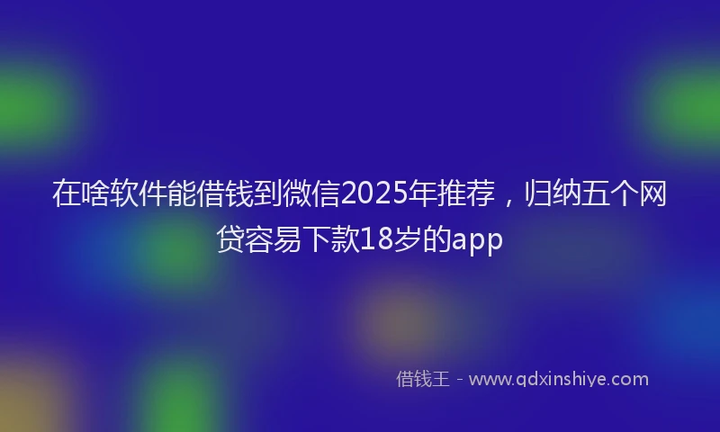 在啥软件能借钱到微信2025年推荐，归纳五个网贷容易下款18岁的app