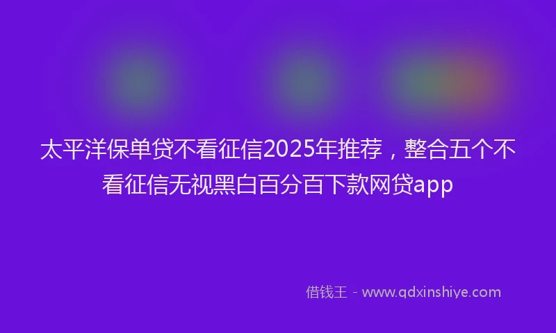 太平洋保单贷不看征信2025年推荐，整合五个不看征信无视黑白百分百下款网贷app
