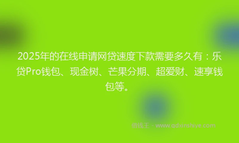 2025年的在线申请网贷速度下款需要多久有：乐贷Pro钱包、现金树、芒果分期、超爱财、速享钱包等。