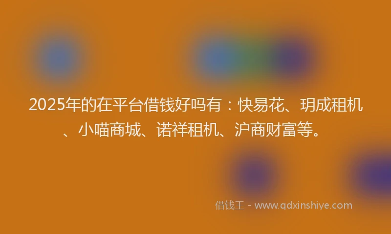 2025年的在平台借钱好吗有：快易花、玥成租机、小喵商城、诺祥租机、沪商财富等。