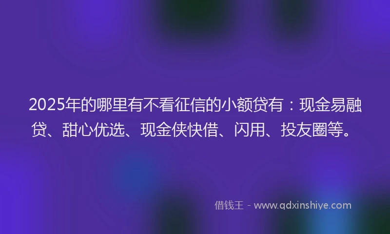 2025年的哪里有不看征信的小额贷有：现金易融贷、甜心优选、现金侠快借、闪用、投友圈等。