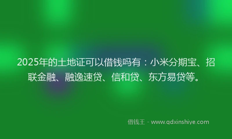 2025年的土地证可以借钱吗有：小米分期宝、招联金融、融逸速贷、信和贷、东方易贷等。