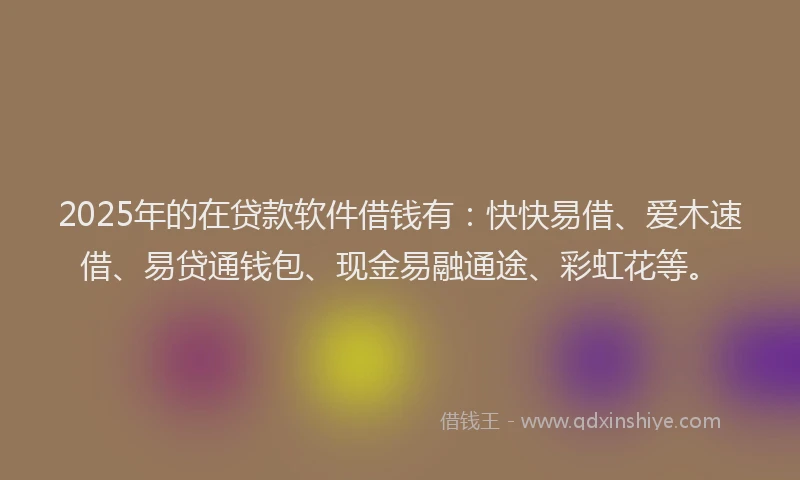 2025年的在贷款软件借钱有：快快易借、爱木速借、易贷通钱包、现金易融通途、彩虹花等。