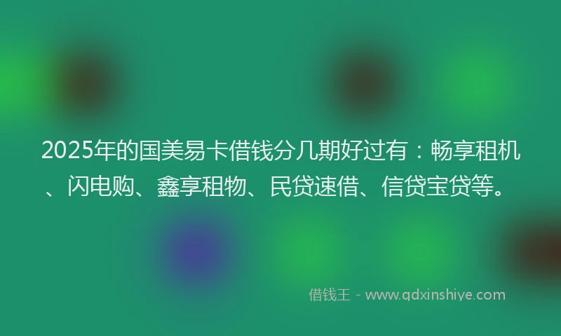 2025年的国美易卡借钱分几期好过有：畅享租机、闪电购、鑫享租物、民贷速借、信贷宝贷等。