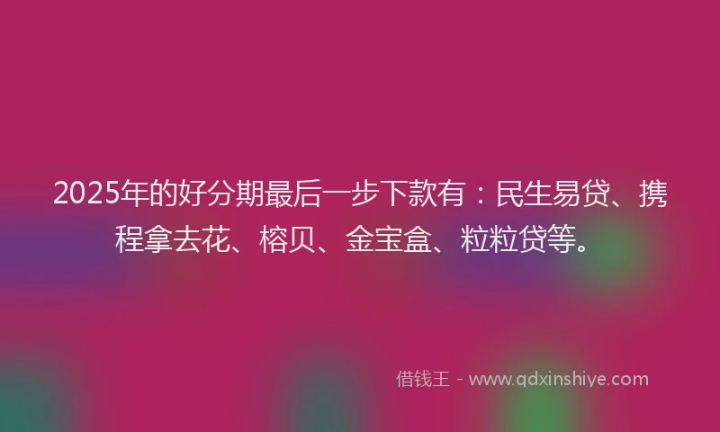 2025年的好分期最后一步下款有：民生易贷、携程拿去花、榕贝、金宝盒、粒粒贷等。