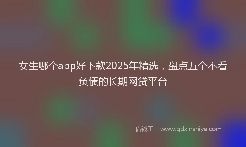 女生哪个app好下款2025年精选，盘点五个不看负债的长期网贷平台