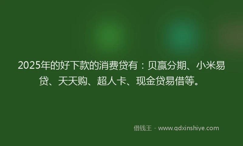 2025年的好下款的消费贷有：贝赢分期、小米易贷、天天购、超人卡、现金贷易借等。