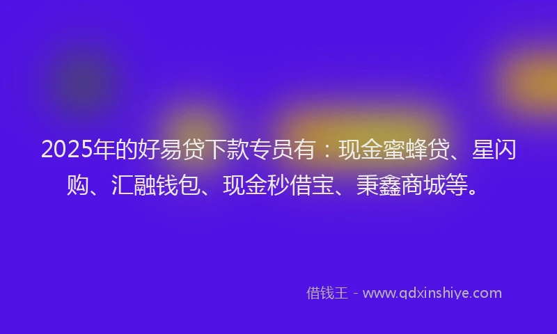 2025年的好易贷下款专员有：现金蜜蜂贷、星闪购、汇融钱包、现金秒借宝、秉鑫商城等。