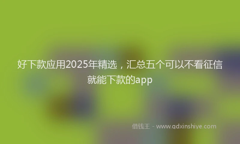 好下款应用2025年精选，汇总五个可以不看征信就能下款的app