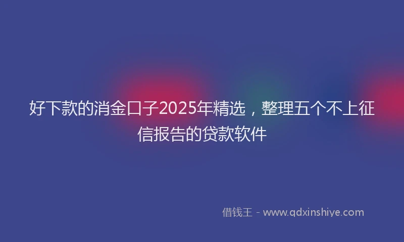 好下款的消金口子2025年精选，整理五个不上征信报告的贷款软件