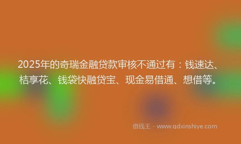 2025年的奇瑞金融贷款审核不通过有：钱速达、桔享花、钱袋快融贷宝、现金易借通、想借等。