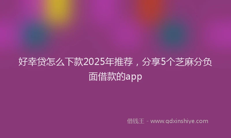 好幸贷怎么下款2025年推荐，分享5个芝麻分负面借款的app