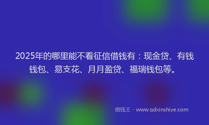 2025年的哪里能不看征信借钱有：现金贷、有钱钱包、易支花、月月盈贷、福瑞钱包等。