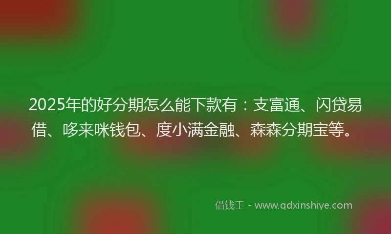 2025年的好分期怎么能下款有：支富通、闪贷易借、哆来咪钱包、度小满金融、森森分期宝等。