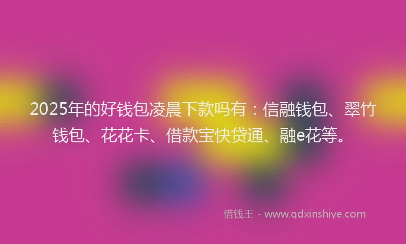 2025年的好钱包凌晨下款吗有：信融钱包、翠竹钱包、花花卡、借款宝快贷通、融e花等。