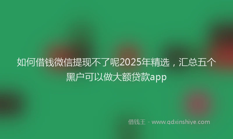 如何借钱微信提现不了呢2025年精选，汇总五个黑户可以做大额贷款app