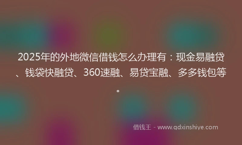 2025年的外地微信借钱怎么办理有：现金易融贷、钱袋快融贷、360速融、易贷宝融、多多钱包等。