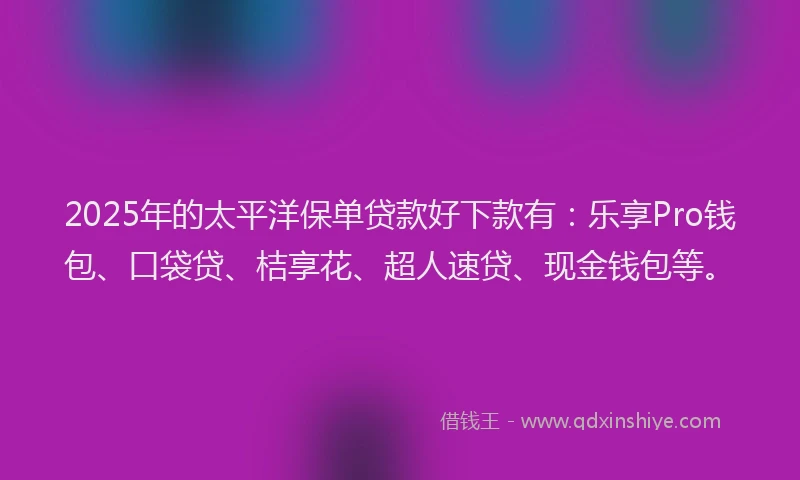 2025年的太平洋保单贷款好下款有：乐享Pro钱包、口袋贷、桔享花、超人速贷、现金钱包等。