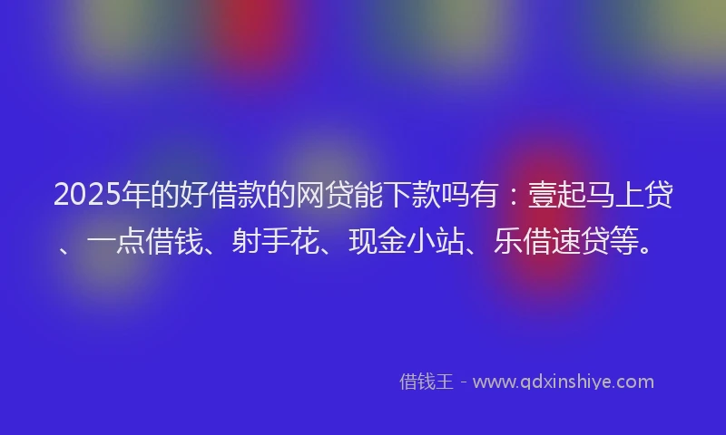 2025年的好借款的网贷能下款吗有：壹起马上贷、一点借钱、射手花、现金小站、乐借速贷等。