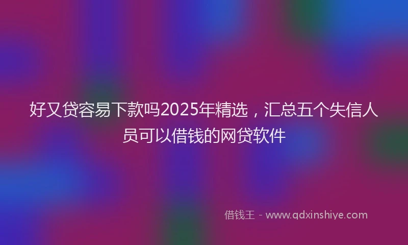 好又贷容易下款吗2025年精选，汇总五个失信人员可以借钱的网贷软件