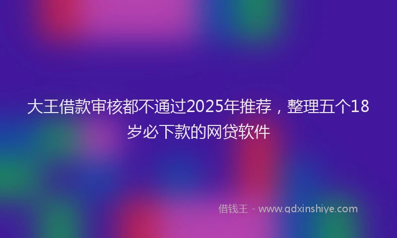 大王借款审核都不通过2025年推荐，整理五个18岁必下款的网贷软件
