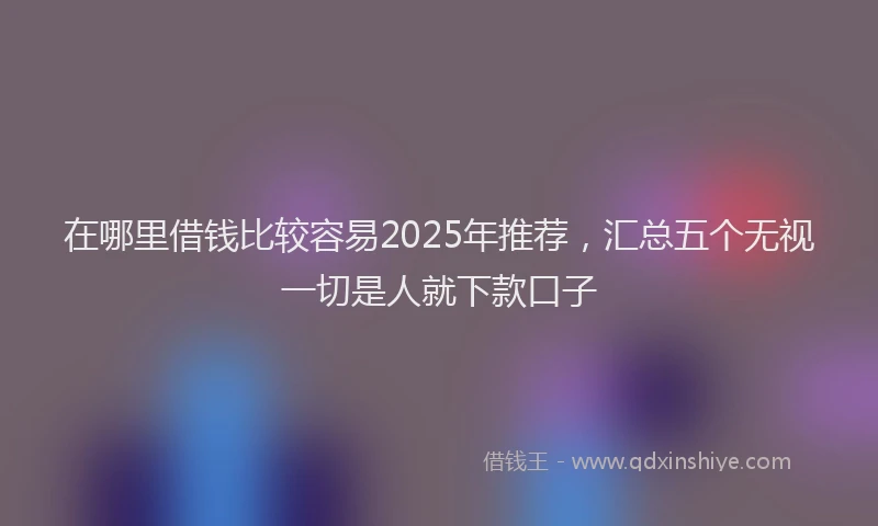 在哪里借钱比较容易2025年推荐，汇总五个无视一切是人就下款口子