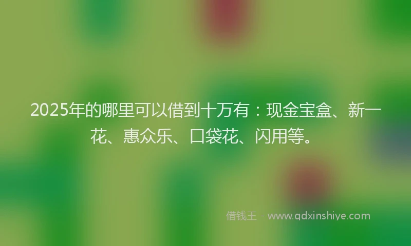 2025年的哪里可以借到十万有：现金宝盒、新一花、惠众乐、口袋花、闪用等。