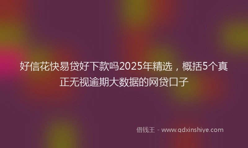 好信花快易贷好下款吗2025年精选，概括5个真正无视逾期大数据的网贷口子
