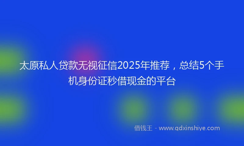 太原私人贷款无视征信2025年推荐，总结5个手机身份证秒借现金的平台