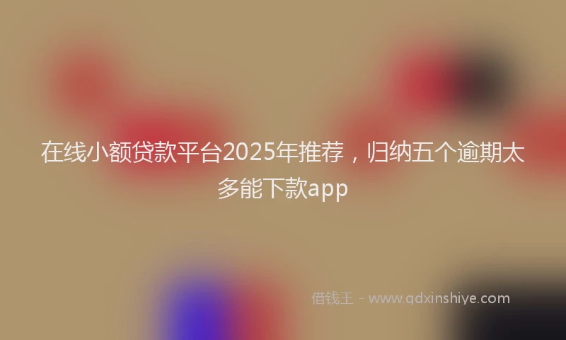 在线小额贷款平台2025年推荐，归纳五个逾期太多能下款app