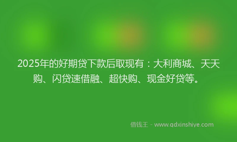 2025年的好期贷下款后取现有：大利商城、天天购、闪贷速借融、超快购、现金好贷等。