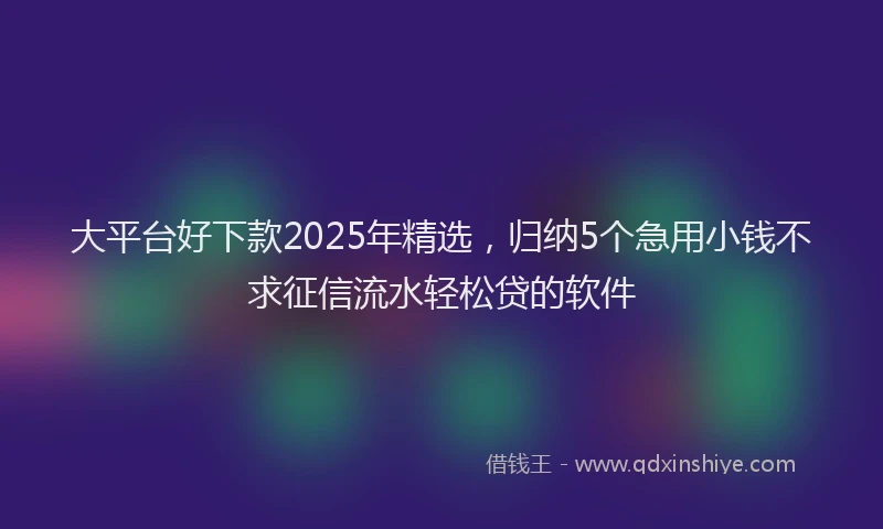 大平台好下款2025年精选，归纳5个急用小钱不求征信流水轻松贷的软件