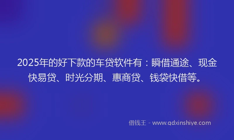 2025年的好下款的车贷软件有：瞬借通途、现金快易贷、时光分期、惠商贷、钱袋快借等。