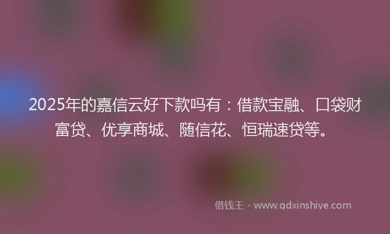 2025年的嘉信云好下款吗有：借款宝融、口袋财富贷、优享商城、随信花、恒瑞速贷等。