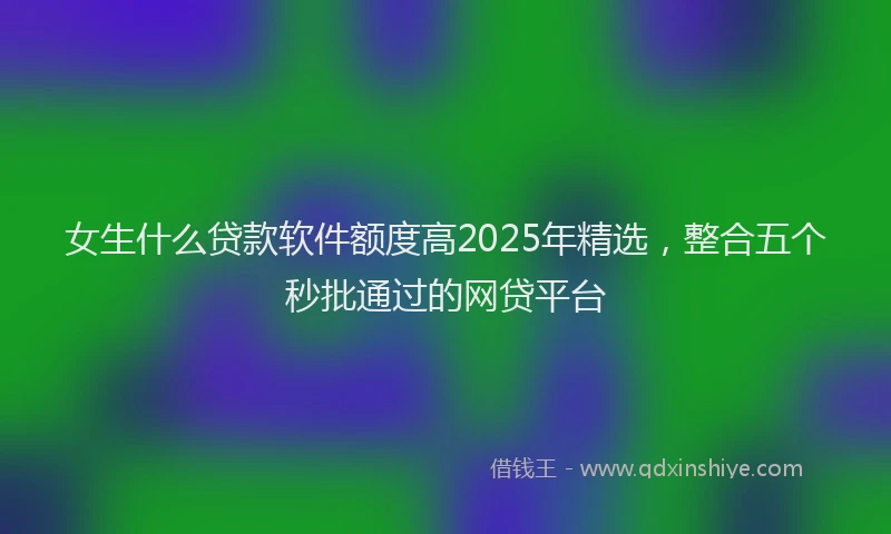 女生什么贷款软件额度高2025年精选，整合五个秒批通过的网贷平台