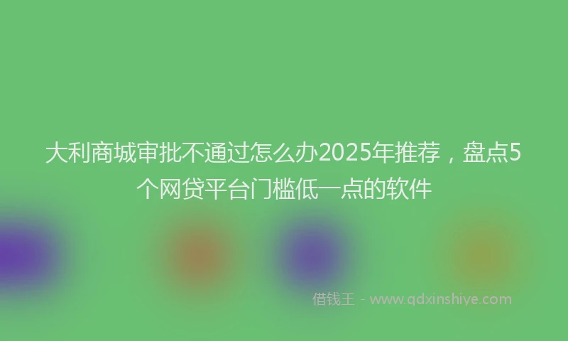 大利商城审批不通过怎么办2025年推荐，盘点5个网贷平台门槛低一点的软件