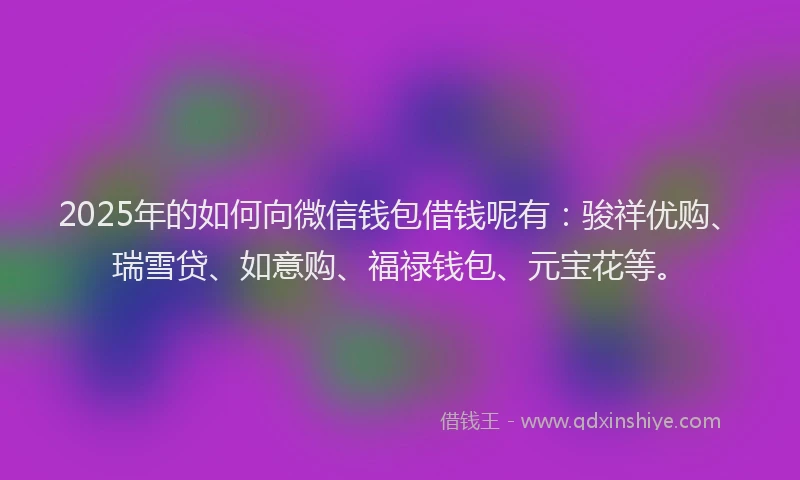 2025年的如何向微信钱包借钱呢有：骏祥优购、瑞雪贷、如意购、福禄钱包、元宝花等。