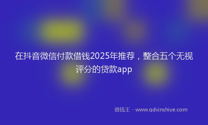在抖音微信付款借钱2025年推荐，整合五个无视评分的贷款app