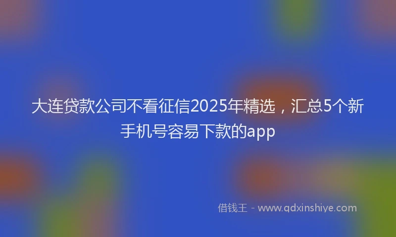 大连贷款公司不看征信2025年精选，汇总5个新手机号容易下款的app