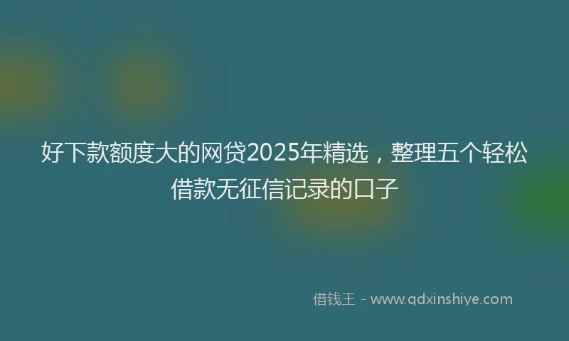 好下款额度大的网贷2025年精选，整理五个轻松借款无征信记录的口子