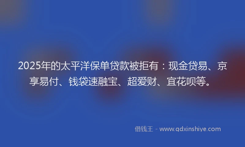 2025年的太平洋保单贷款被拒有：现金贷易、京享易付、钱袋速融宝、超爱财、宜花呗等。