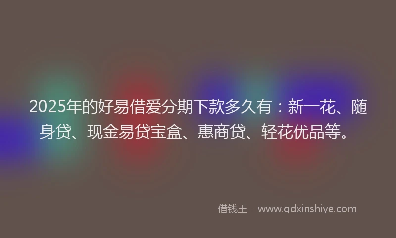 2025年的好易借爱分期下款多久有：新一花、随身贷、现金易贷宝盒、惠商贷、轻花优品等。