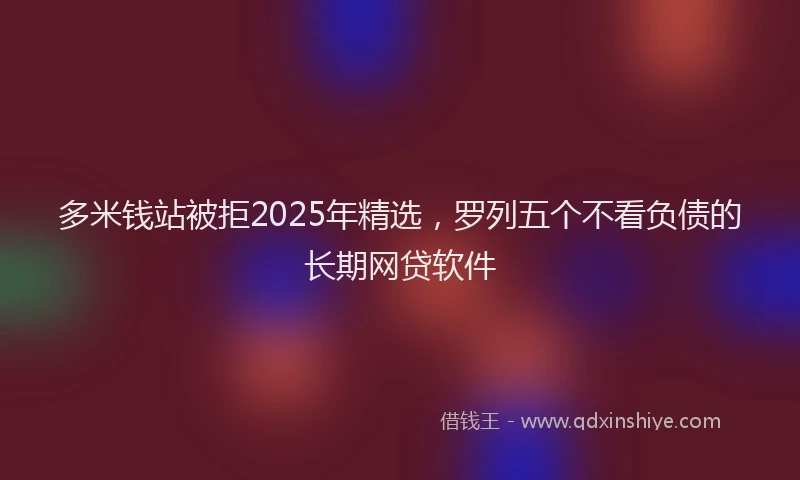 多米钱站被拒2025年精选，罗列五个不看负债的长期网贷软件