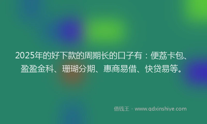 2025年的好下款的周期长的口子有：便荔卡包、盈盈金科、珊瑚分期、惠商易借、快贷易等。